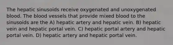 The hepatic sinusoids receive oxygenated and unoxygenated blood. The blood vessels that provide mixed blood to the sinusoids are the A) hepatic artery and hepatic vein. B) hepatic vein and hepatic portal vein. C) hepatic portal artery and hepatic portal vein. D) hepatic artery and hepatic portal vein.