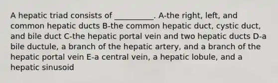 A hepatic triad consists of __________. A-the right, left, and common hepatic ducts B-the common hepatic duct, cystic duct, and bile duct C-the hepatic portal vein and two hepatic ducts D-a bile ductule, a branch of the hepatic artery, and a branch of the hepatic portal vein E-a central vein, a hepatic lobule, and a hepatic sinusoid