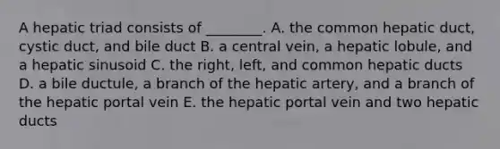 A hepatic triad consists of ________. A. the common hepatic duct, cystic duct, and bile duct B. a central vein, a hepatic lobule, and a hepatic sinusoid C. the right, left, and common hepatic ducts D. a bile ductule, a branch of the hepatic artery, and a branch of the hepatic portal vein E. the hepatic portal vein and two hepatic ducts