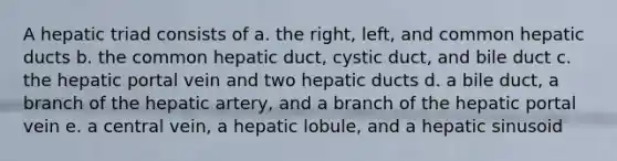 A hepatic triad consists of a. the right, left, and common hepatic ducts b. the common hepatic duct, cystic duct, and bile duct c. the hepatic portal vein and two hepatic ducts d. a bile duct, a branch of the hepatic artery, and a branch of the hepatic portal vein e. a central vein, a hepatic lobule, and a hepatic sinusoid