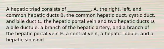 A hepatic triad consists of __________. A. the right, left, and common hepatic ducts B. the common hepatic duct, cystic duct, and bile duct C. the hepatic portal vein and two hepatic ducts D. a bile ductule, a branch of the hepatic artery, and a branch of the hepatic portal vein E. a central vein, a hepatic lobule, and a hepatic sinusoid