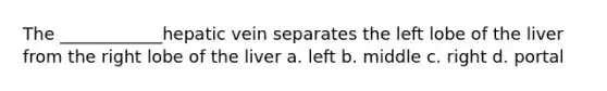 The ____________hepatic vein separates the left lobe of the liver from the right lobe of the liver a. left b. middle c. right d. portal