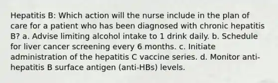 Hepatitis B: Which action will the nurse include in the plan of care for a patient who has been diagnosed with chronic hepatitis B? a. Advise limiting alcohol intake to 1 drink daily. b. Schedule for liver cancer screening every 6 months. c. Initiate administration of the hepatitis C vaccine series. d. Monitor anti-hepatitis B surface antigen (anti-HBs) levels.