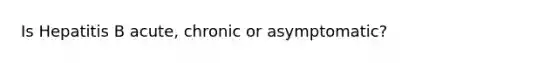 Is Hepatitis B acute, chronic or asymptomatic?