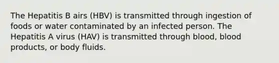 The Hepatitis B airs (HBV) is transmitted through ingestion of foods or water contaminated by an infected person. The Hepatitis A virus (HAV) is transmitted through blood, blood products, or body fluids.