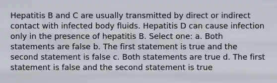 Hepatitis B and C are usually transmitted by direct or indirect contact with infected body fluids. Hepatitis D can cause infection only in the presence of hepatitis B. Select one: a. Both statements are false b. The first statement is true and the second statement is false c. Both statements are true d. The first statement is false and the second statement is true