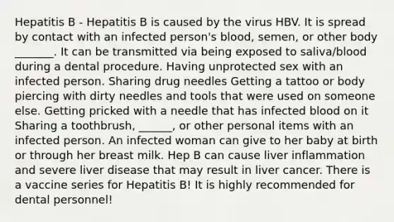 Hepatitis B - Hepatitis B is caused by the virus HBV. It is spread by contact with an infected person's blood, semen, or other body _______. It can be transmitted via being exposed to saliva/blood during a dental procedure. Having unprotected sex with an infected person. Sharing drug needles Getting a tattoo or body piercing with dirty needles and tools that were used on someone else. Getting pricked with a needle that has infected blood on it Sharing a toothbrush, ______, or other personal items with an infected person. An infected woman can give to her baby at birth or through her breast milk. Hep B can cause liver inflammation and severe liver disease that may result in liver cancer. There is a vaccine series for Hepatitis B! It is highly recommended for dental personnel!