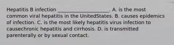 Hepatitis B infection _____________________. A. is the most common viral hepatitis in the UnitedStates. B. causes epidemics of infection. C. is the most likely hepatitis virus infection to causechronic hepatitis and cirrhosis. D. is transmitted parenterally or by sexual contact.