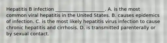 Hepatitis B infection _____________________. A. is the most common viral hepatitis in the United States. B. causes epidemics of infection. C. is the most likely hepatitis virus infection to cause chronic hepatitis and cirrhosis. D. is transmitted parenterally or by sexual contact.