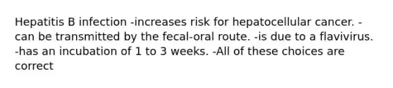 Hepatitis B infection -increases risk for hepatocellular cancer. -can be transmitted by the fecal-oral route. -is due to a flavivirus. -has an incubation of 1 to 3 weeks. -All of these choices are correct