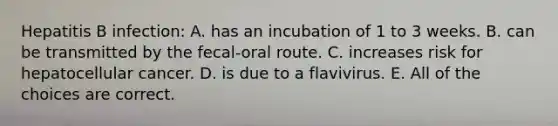 Hepatitis B infection: A. has an incubation of 1 to 3 weeks. B. can be transmitted by the fecal-oral route. C. increases risk for hepatocellular cancer. D. is due to a flavivirus. E. All of the choices are correct.