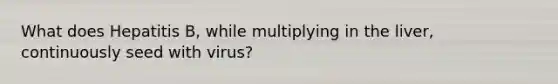 What does Hepatitis B, while multiplying in the liver, continuously seed with virus?