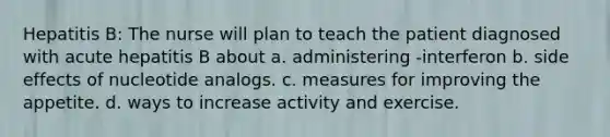 Hepatitis B: The nurse will plan to teach the patient diagnosed with acute hepatitis B about a. administering -interferon b. side effects of nucleotide analogs. c. measures for improving the appetite. d. ways to increase activity and exercise.