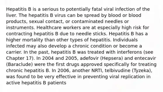 Hepatitis B is a serious to potentially fatal viral infection of the liver. The hepatitis B virus can be spread by blood or blood products, sexual contact, or contaminated needles or instruments. Healthcare workers are at especially high risk for contracting hepatitis B due to needle sticks. Hepatitis B has a higher mortality than other types of hepatitis. Individuals infected may also develop a chronic condition or become a carrier. In the past, hepatitis B was treated with interferons (see Chapter 17). In 2004 and 2005, adefovir (Hepsera) and entecavir (Baraclude) were the first drugs approved specifically for treating chronic hepatitis B. In 2006, another NRTI, telbivudine (Tyzeka), was found to be very effective in preventing viral replication in active hepatitis B patients