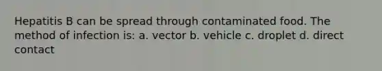 Hepatitis B can be spread through contaminated food. The method of infection is: a. vector b. vehicle c. droplet d. direct contact