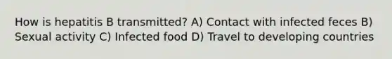 How is hepatitis B transmitted? A) Contact with infected feces B) Sexual activity C) Infected food D) Travel to developing countries