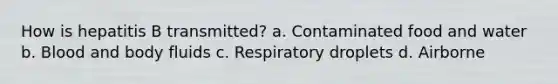 How is hepatitis B transmitted? a. Contaminated food and water b. Blood and body fluids c. Respiratory droplets d. Airborne