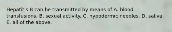 Hepatitis B can be transmitted by means of A. blood transfusions. B. sexual activity. C. hypodermic needles. D. saliva. E. all of the above.