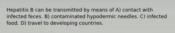 Hepatitis B can be transmitted by means of A) contact with infected feces. B) contaminated hypodermic needles. C) infected food. D) travel to developing countries.