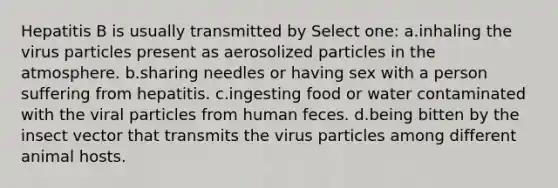 Hepatitis B is usually transmitted by Select one: a.inhaling the virus particles present as aerosolized particles in the atmosphere. b.sharing needles or having sex with a person suffering from hepatitis. c.ingesting food or water contaminated with the viral particles from human feces. d.being bitten by the insect vector that transmits the virus particles among different animal hosts.