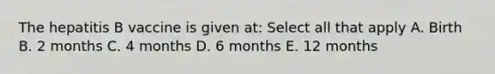 The hepatitis B vaccine is given at: Select all that apply A. Birth B. 2 months C. 4 months D. 6 months E. 12 months