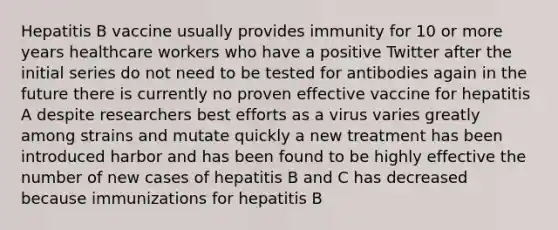 Hepatitis B vaccine usually provides immunity for 10 or more years healthcare workers who have a positive Twitter after the initial series do not need to be tested for antibodies again in the future there is currently no proven effective vaccine for hepatitis A despite researchers best efforts as a virus varies greatly among strains and mutate quickly a new treatment has been introduced harbor and has been found to be highly effective the number of new cases of hepatitis B and C has decreased because immunizations for hepatitis B