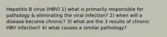 Hepatitis B virus (HBV) 1) what is primarily responsible for pathology & eliminating the viral infection? 2) when will a disease become chronic? 3) what are the 3 results of chronic HBV infection? 4) what causes a similar pathology?