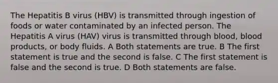 The Hepatitis B virus (HBV) is transmitted through ingestion of foods or water contaminated by an infected person. The Hepatitis A virus (HAV) virus is transmitted through blood, blood products, or body fluids. A Both statements are true. B The first statement is true and the second is false. C The first statement is false and the second is true. D Both statements are false.