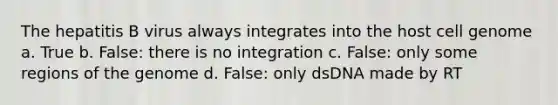 The hepatitis B virus always integrates into the host cell genome a. True b. False: there is no integration c. False: only some regions of the genome d. False: only dsDNA made by RT