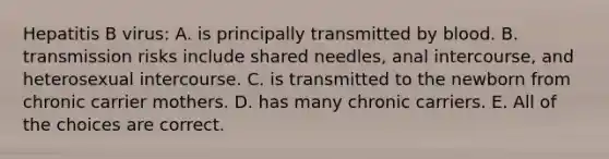 Hepatitis B virus: A. is principally transmitted by blood. B. transmission risks include shared needles, anal intercourse, and heterosexual intercourse. C. is transmitted to the newborn from chronic carrier mothers. D. has many chronic carriers. E. All of the choices are correct.