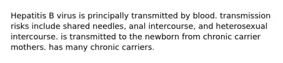 Hepatitis B virus is principally transmitted by blood. transmission risks include shared needles, anal intercourse, and heterosexual intercourse. is transmitted to the newborn from chronic carrier mothers. has many chronic carriers.