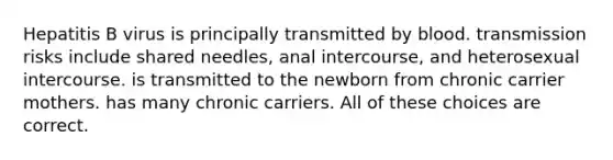 Hepatitis B virus is principally transmitted by blood. transmission risks include shared needles, anal intercourse, and heterosexual intercourse. is transmitted to the newborn from chronic carrier mothers. has many chronic carriers. All of these choices are correct.