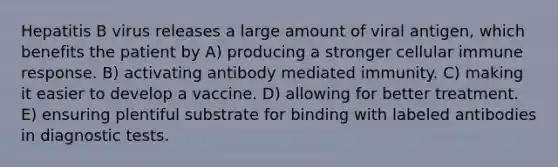 Hepatitis B virus releases a large amount of viral antigen, which benefits the patient by A) producing a stronger cellular immune response. B) activating antibody mediated immunity. C) making it easier to develop a vaccine. D) allowing for better treatment. E) ensuring plentiful substrate for binding with labeled antibodies in diagnostic tests.