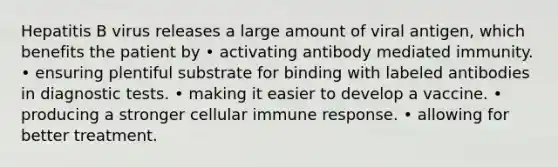 Hepatitis B virus releases a large amount of viral antigen, which benefits the patient by • activating antibody mediated immunity. • ensuring plentiful substrate for binding with labeled antibodies in diagnostic tests. • making it easier to develop a vaccine. • producing a stronger cellular immune response. • allowing for better treatment.