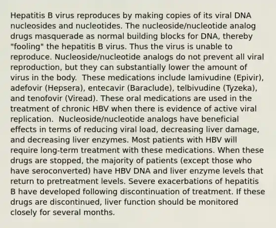 Hepatitis B virus reproduces by making copies of its viral DNA nucleosides and nucleotides. The nucleoside/nucleotide analog drugs masquerade as normal building blocks for DNA, thereby "fooling" the hepatitis B virus. Thus the virus is unable to reproduce.​ Nucleoside/nucleotide analogs do not prevent all viral reproduction, but they can substantially lower the amount of virus in the body. ​ These medications include lamivudine (Epivir), adefovir (Hepsera), entecavir (Baraclude), telbivudine (Tyzeka), and tenofovir (Viread). These oral medications are used in the treatment of chronic HBV when there is evidence of active viral replication. ​ Nucleoside/nucleotide analogs have beneficial effects in terms of reducing viral load, decreasing liver damage, and decreasing liver enzymes. Most patients with HBV will require long-term treatment with these medications. When these drugs are stopped, the majority of patients (except those who have seroconverted) have HBV DNA and liver enzyme levels that return to pretreatment levels.​ Severe exacerbations of hepatitis B have developed following discontinuation of treatment. If these drugs are discontinued, liver function should be monitored closely for several months.​ ​ ​ ​