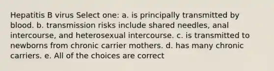 Hepatitis B virus Select one: a. is principally transmitted by blood. b. transmission risks include shared needles, anal intercourse, and heterosexual intercourse. c. is transmitted to newborns from chronic carrier mothers. d. has many chronic carriers. e. All of the choices are correct