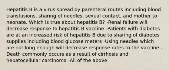 Hepatitis B is a virus spread by parenteral routes including blood transfusions, sharing of needles, sexual contact, and mother to neonate. Which is true about hepatitis B? -Renal failure will decrease response to hepatitis B vaccine -Patients with diabetes are at an increased risk of hepatitis B due to sharing of diabetes supplies including blood glucose meters -Using needles which are not long enough will decrease response rates to the vaccine -Death commonly occurs as a result of cirrhosis and hepatocellular carcinoma -All of the above