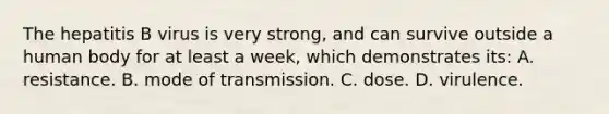 The hepatitis B virus is very​ strong, and can survive outside a human body for at least a​ week, which demonstrates​ its: A. resistance. B. mode of transmission. C. dose. D. virulence.