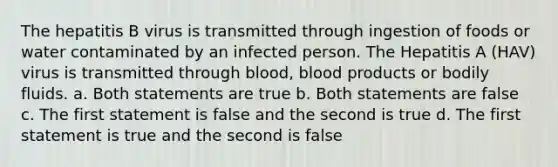 The hepatitis B virus is transmitted through ingestion of foods or water contaminated by an infected person. The Hepatitis A (HAV) virus is transmitted through blood, blood products or bodily fluids. a. Both statements are true b. Both statements are false c. The first statement is false and the second is true d. The first statement is true and the second is false