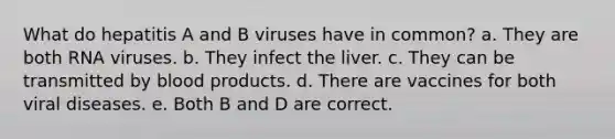 What do hepatitis A and B viruses have in common? a. They are both RNA viruses. b. They infect the liver. c. They can be transmitted by blood products. d. There are vaccines for both viral diseases. e. Both B and D are correct.