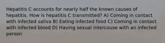 Hepatitis C accounts for nearly half the known causes of hepatitis. How is hepatitis C transmitted? A) Coming in contact with infected saliva B) Eating infected food C) Coming in contact with infected blood D) Having sexual intercouse with an infected person