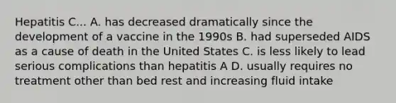 Hepatitis C... A. has decreased dramatically since the development of a vaccine in the 1990s B. had superseded AIDS as a cause of death in the United States C. is less likely to lead serious complications than hepatitis A D. usually requires no treatment other than bed rest and increasing fluid intake