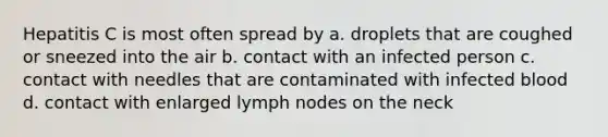 Hepatitis C is most often spread by a. droplets that are coughed or sneezed into the air b. contact with an infected person c. contact with needles that are contaminated with infected blood d. contact with enlarged lymph nodes on the neck