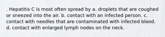 . Hepatitis C is most often spread by a. droplets that are coughed or sneezed into the air. b. contact with an infected person. c. contact with needles that are contaminated with infected blood. d. contact with enlarged lymph nodes on the neck.