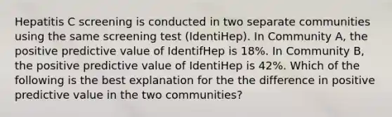 Hepatitis C screening is conducted in two separate communities using the same screening test (IdentiHep). In Community A, the positive predictive value of IdentifHep is 18%. In Community B, the positive predictive value of IdentiHep is 42%. Which of the following is the best explanation for the the difference in positive predictive value in the two communities?