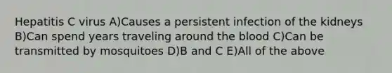 Hepatitis C virus A)Causes a persistent infection of the kidneys B)Can spend years traveling around the blood C)Can be transmitted by mosquitoes D)B and C E)All of the above