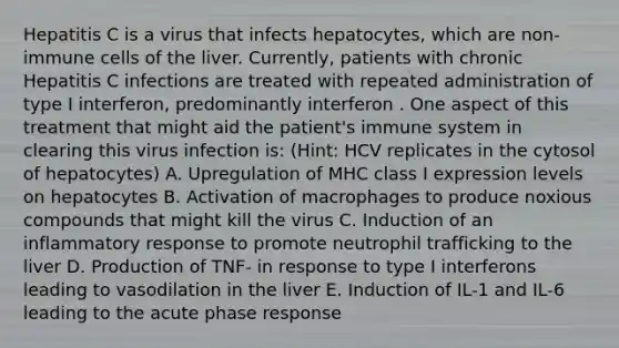 Hepatitis C is a virus that infects hepatocytes, which are non-immune cells of the liver. Currently, patients with chronic Hepatitis C infections are treated with repeated administration of type I interferon, predominantly interferon . One aspect of this treatment that might aid the patient's immune system in clearing this virus infection is: (Hint: HCV replicates in the cytosol of hepatocytes) A. Upregulation of MHC class I expression levels on hepatocytes B. Activation of macrophages to produce noxious compounds that might kill the virus C. Induction of an inflammatory response to promote neutrophil trafficking to the liver D. Production of TNF- in response to type I interferons leading to vasodilation in the liver E. Induction of IL-1 and IL-6 leading to the acute phase response