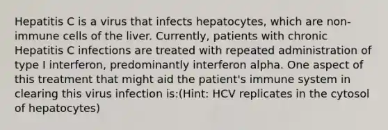 Hepatitis C is a virus that infects hepatocytes, which are non-immune cells of the liver. Currently, patients with chronic Hepatitis C infections are treated with repeated administration of type I interferon, predominantly interferon alpha. One aspect of this treatment that might aid the patient's immune system in clearing this virus infection is:(Hint: HCV replicates in the cytosol of hepatocytes)