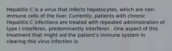 Hepatitis C is a virus that infects hepatocytes, which are non-immune cells of the liver. Currently, patients with chronic Hepatitis C infections are treated with repeated administration of type I interferon, predominantly interferon . One aspect of this treatment that might aid the patient's immune system in clearing this virus infection is: