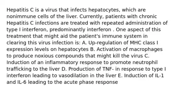 Hepatitis C is a virus that infects hepatocytes, which are nonimmune cells of the liver. Currently, patients with chronic Hepatitis C infections are treated with repeated administration of type I interferon, predominantly interferon . One aspect of this treatment that might aid the patient's immune system in clearing this virus infection is: A. Up-regulation of MHC class I expression levels on hepatocytes B. Activation of macrophages to produce noxious compounds that might kill the virus C. Induction of an inflammatory response to promote neutrophil trafficking to the liver D. Production of TNF- in response to type I interferon leading to vasodilation in the liver E. Induction of IL-1 and IL-6 leading to the acute phase response